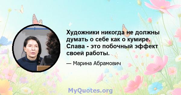 Художники никогда не должны думать о себе как о кумире. Слава - это побочный эффект своей работы.