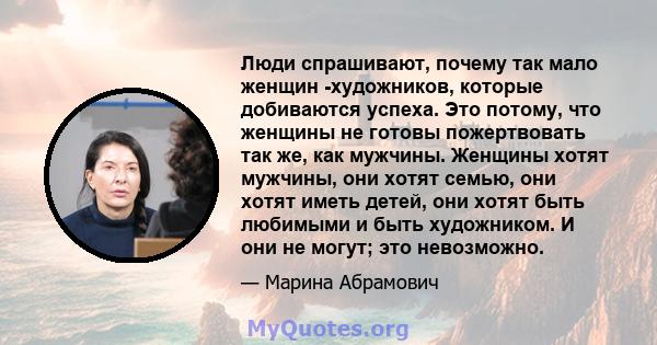 Люди спрашивают, почему так мало женщин -художников, которые добиваются успеха. Это потому, что женщины не готовы пожертвовать так же, как мужчины. Женщины хотят мужчины, они хотят семью, они хотят иметь детей, они