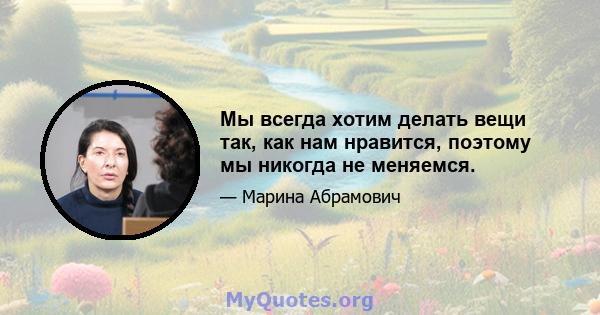 Мы всегда хотим делать вещи так, как нам нравится, поэтому мы никогда не меняемся.