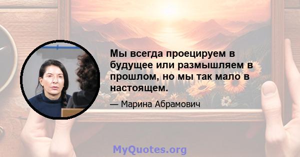 Мы всегда проецируем в будущее или размышляем в прошлом, но мы так мало в настоящем.