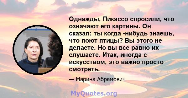 Однажды, Пикассо спросили, что означают его картины. Он сказал: ты когда -нибудь знаешь, что поют птицы? Вы этого не делаете. Но вы все равно их слушаете. Итак, иногда с искусством, это важно просто смотреть.