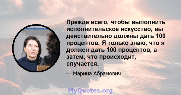 Прежде всего, чтобы выполнить исполнительское искусство, вы действительно должны дать 100 процентов. Я только знаю, что я должен дать 100 процентов, а затем, что происходит, случается.