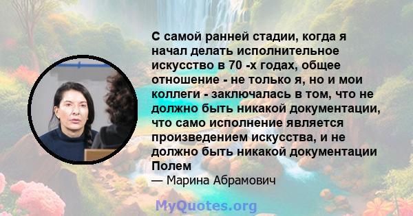 С самой ранней стадии, когда я начал делать исполнительное искусство в 70 -х годах, общее отношение - не только я, но и мои коллеги - заключалась в том, что не должно быть никакой документации, что само исполнение