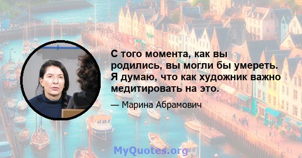 С того момента, как вы родились, вы могли бы умереть. Я думаю, что как художник важно медитировать на это.