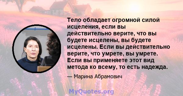 Тело обладает огромной силой исцеления, если вы действительно верите, что вы будете исцелены, вы будете исцелены. Если вы действительно верите, что умрете, вы умрете. Если вы применяете этот вид метода ко всему, то есть 