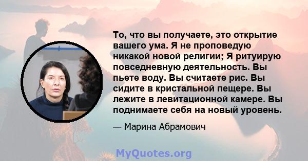 То, что вы получаете, это открытие вашего ума. Я не проповедую никакой новой религии; Я ритуирую повседневную деятельность. Вы пьете воду. Вы считаете рис. Вы сидите в кристальной пещере. Вы лежите в левитационной