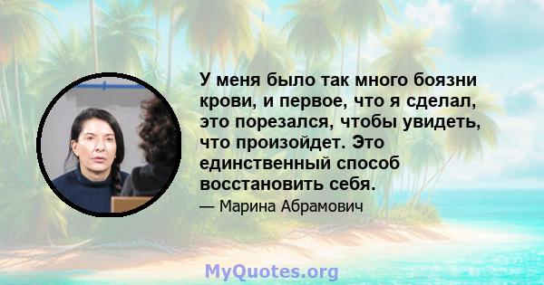 У меня было так много боязни крови, и первое, что я сделал, это порезался, чтобы увидеть, что произойдет. Это единственный способ восстановить себя.