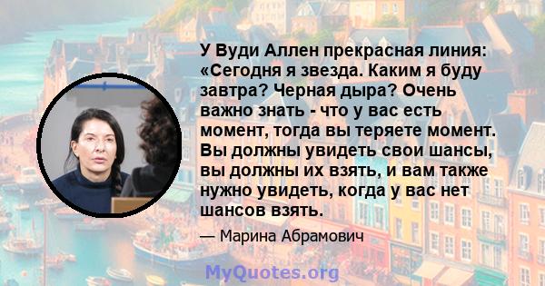 У Вуди Аллен прекрасная линия: «Сегодня я звезда. Каким я буду завтра? Черная дыра? Очень важно знать - что у вас есть момент, тогда вы теряете момент. Вы должны увидеть свои шансы, вы должны их взять, и вам также нужно 