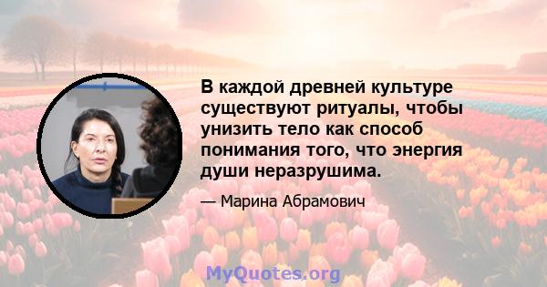 В каждой древней культуре существуют ритуалы, чтобы унизить тело как способ понимания того, что энергия души неразрушима.