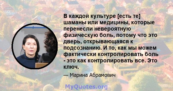 В каждой культуре [есть те] шаманы или медицины, которые перенесли невероятную физическую боль, потому что это дверь, открывающаяся к подсознанию. И то, как мы можем фактически контролировать боль - это как