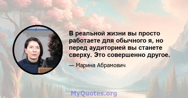 В реальной жизни вы просто работаете для обычного я, но перед аудиторией вы станете сверху. Это совершенно другое.