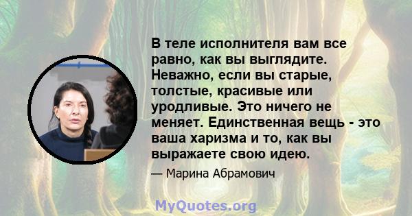 В теле исполнителя вам все равно, как вы выглядите. Неважно, если вы старые, толстые, красивые или уродливые. Это ничего не меняет. Единственная вещь - это ваша харизма и то, как вы выражаете свою идею.