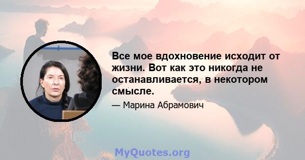 Все мое вдохновение исходит от жизни. Вот как это никогда не останавливается, в некотором смысле.