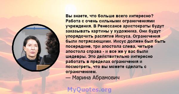 Вы знаете, что больше всего интересно? Работа с очень сильными ограничениями учреждения. В Ренессансе аристократы будут заказывать картины у художника. Они будут упорядочить распятие Иисуса. Ограничения были