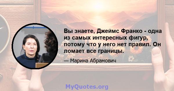 Вы знаете, Джеймс Франко - одна из самых интересных фигур, потому что у него нет правил. Он ломает все границы.