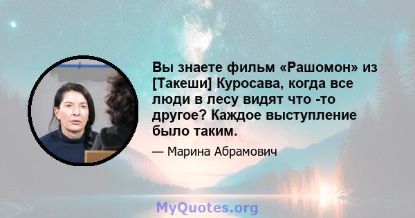 Вы знаете фильм «Рашомон» из [Такеши] Куросава, когда все люди в лесу видят что -то другое? Каждое выступление было таким.