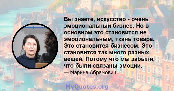 Вы знаете, искусство - очень эмоциональный бизнес. Но в основном это становится не эмоциональным, ткань товара. Это становится бизнесом. Это становится так много разных вещей. Потому что мы забыли, что были связаны