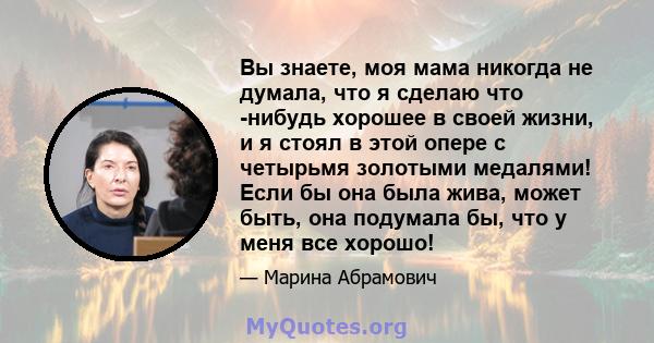 Вы знаете, моя мама никогда не думала, что я сделаю что -нибудь хорошее в своей жизни, и я стоял в этой опере с четырьмя золотыми медалями! Если бы она была жива, может быть, она подумала бы, что у меня все хорошо!