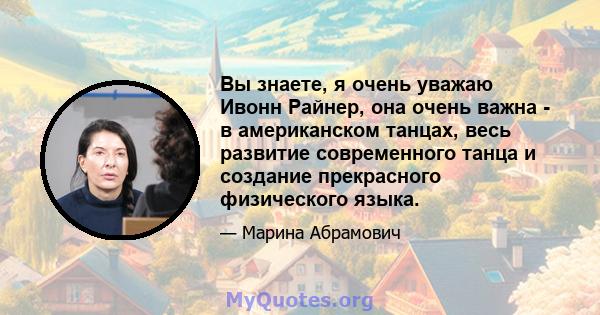 Вы знаете, я очень уважаю Ивонн Райнер, она очень важна - в американском танцах, весь развитие современного танца и создание прекрасного физического языка.