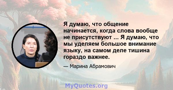 Я думаю, что общение начинается, когда слова вообще не присутствуют ... Я думаю, что мы уделяем большое внимание языку, на самом деле тишина гораздо важнее.