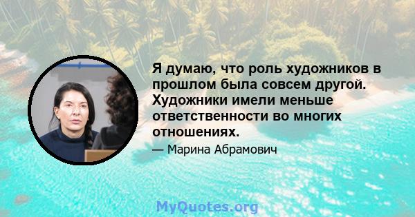 Я думаю, что роль художников в прошлом была совсем другой. Художники имели меньше ответственности во многих отношениях.