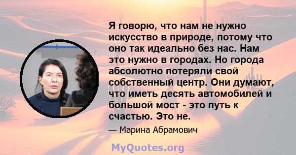 Я говорю, что нам не нужно искусство в природе, потому что оно так идеально без нас. Нам это нужно в городах. Но города абсолютно потеряли свой собственный центр. Они думают, что иметь десять автомобилей и большой мост