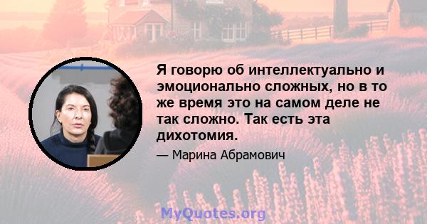 Я говорю об интеллектуально и эмоционально сложных, но в то же время это на самом деле не так сложно. Так есть эта дихотомия.