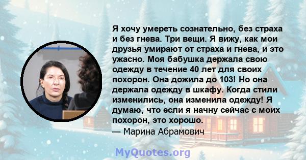 Я хочу умереть сознательно, без страха и без гнева. Три вещи. Я вижу, как мои друзья умирают от страха и гнева, и это ужасно. Моя бабушка держала свою одежду в течение 40 лет для своих похорон. Она дожила до 103! Но она 