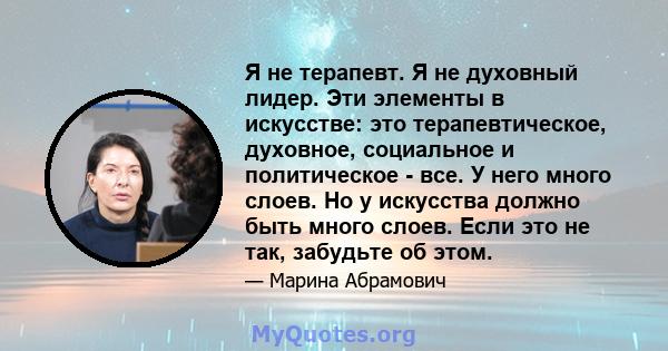 Я не терапевт. Я не духовный лидер. Эти элементы в искусстве: это терапевтическое, духовное, социальное и политическое - все. У него много слоев. Но у искусства должно быть много слоев. Если это не так, забудьте об этом.