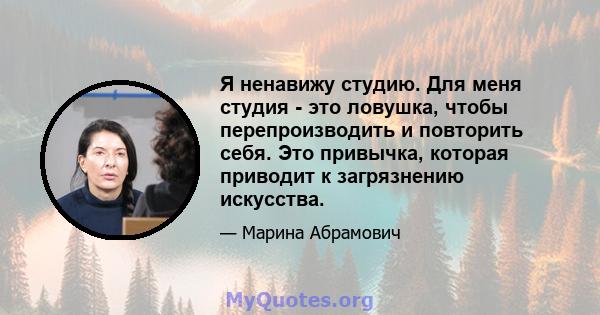 Я ненавижу студию. Для меня студия - это ловушка, чтобы перепроизводить и повторить себя. Это привычка, которая приводит к загрязнению искусства.