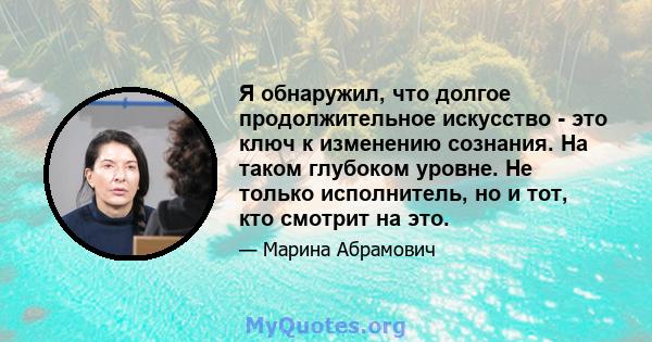 Я обнаружил, что долгое продолжительное искусство - это ключ к изменению сознания. На таком глубоком уровне. Не только исполнитель, но и тот, кто смотрит на это.