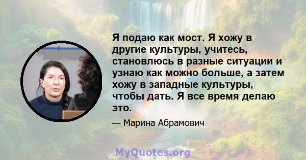 Я подаю как мост. Я хожу в другие культуры, учитесь, становлюсь в разные ситуации и узнаю как можно больше, а затем хожу в западные культуры, чтобы дать. Я все время делаю это.