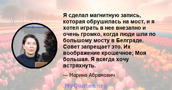 Я сделал магнитную запись, которая обрушилась на мост, и я хотел играть в нее внезапно и очень громко, когда люди шли по большому мосту в Белграде. Совет запрещает это. Их воображение крошечное; Моя большая. Я всегда