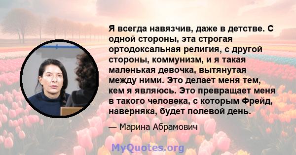 Я всегда навязчив, даже в детстве. С одной стороны, эта строгая ортодоксальная религия, с другой стороны, коммунизм, и я такая маленькая девочка, вытянутая между ними. Это делает меня тем, кем я являюсь. Это превращает