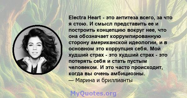 Electra Heart - это антитеза всего, за что я стою. И смысл представить ее и построить концепцию вокруг нее, что она обозначает коррумпированную сторону американской идеологии, и в основном это коррупция себя. Мой худший 