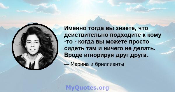 Именно тогда вы знаете, что действительно подходите к кому -то - когда вы можете просто сидеть там и ничего не делать. Вроде игнорируя друг друга.