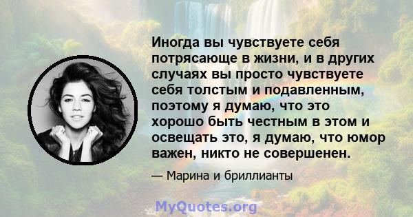 Иногда вы чувствуете себя потрясающе в жизни, и в других случаях вы просто чувствуете себя толстым и подавленным, поэтому я думаю, что это хорошо быть честным в этом и освещать это, я думаю, что юмор важен, никто не