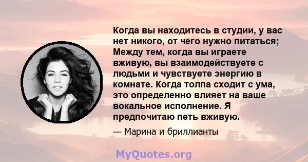 Когда вы находитесь в студии, у вас нет никого, от чего нужно питаться; Между тем, когда вы играете вживую, вы взаимодействуете с людьми и чувствуете энергию в комнате. Когда толпа сходит с ума, это определенно влияет