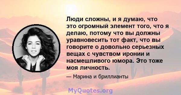 Люди сложны, и я думаю, что это огромный элемент того, что я делаю, потому что вы должны уравновесить тот факт, что вы говорите о довольно серьезных вещах с чувством иронии и насмешливого юмора. Это тоже моя личность.