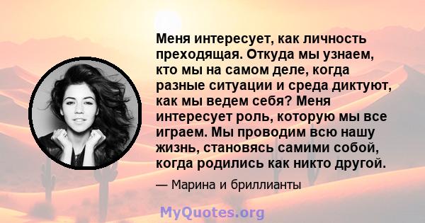 Меня интересует, как личность преходящая. Откуда мы узнаем, кто мы на самом деле, когда разные ситуации и среда диктуют, как мы ведем себя? Меня интересует роль, которую мы все играем. Мы проводим всю нашу жизнь,