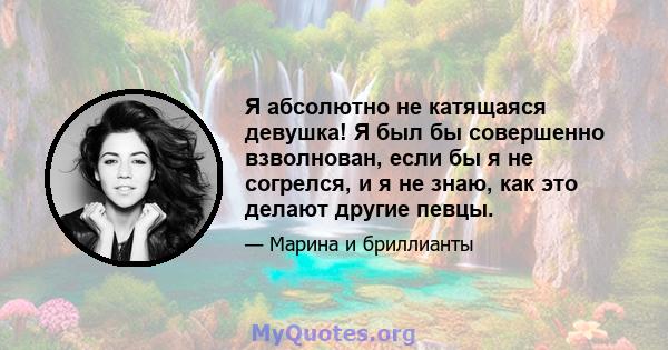 Я абсолютно не катящаяся девушка! Я был бы совершенно взволнован, если бы я не согрелся, и я не знаю, как это делают другие певцы.