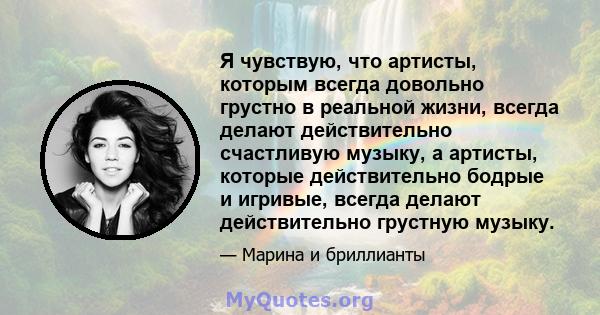 Я чувствую, что артисты, которым всегда довольно грустно в реальной жизни, всегда делают действительно счастливую музыку, а артисты, которые действительно бодрые и игривые, всегда делают действительно грустную музыку.