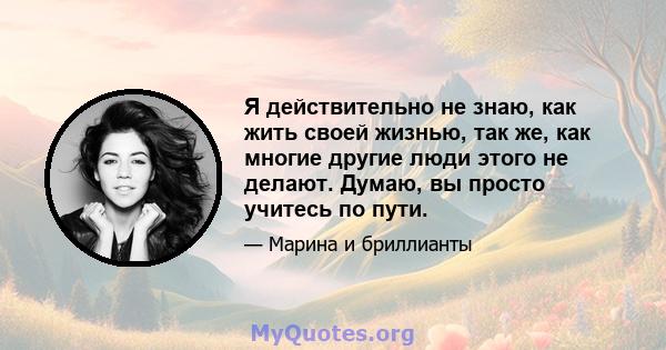 Я действительно не знаю, как жить своей жизнью, так же, как многие другие люди этого не делают. Думаю, вы просто учитесь по пути.