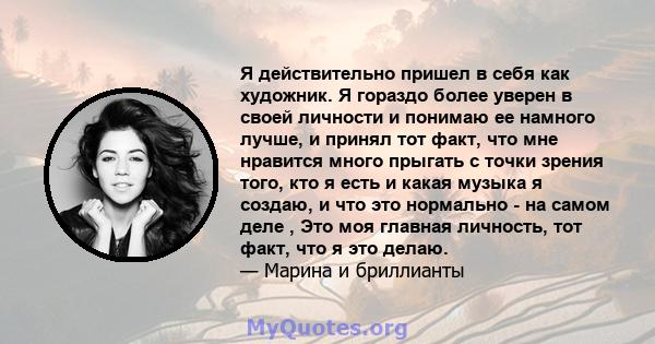 Я действительно пришел в себя как художник. Я гораздо более уверен в своей личности и понимаю ее намного лучше, и принял тот факт, что мне нравится много прыгать с точки зрения того, кто я есть и какая музыка я создаю,