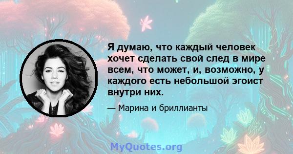 Я думаю, что каждый человек хочет сделать свой след в мире всем, что может, и, возможно, у каждого есть небольшой эгоист внутри них.