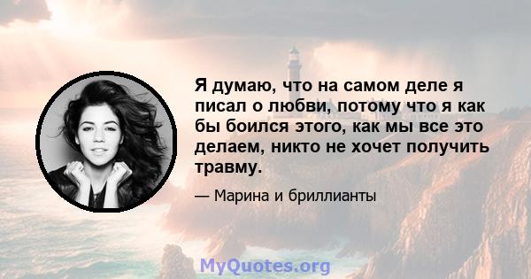 Я думаю, что на самом деле я писал о любви, потому что я как бы боился этого, как мы все это делаем, никто не хочет получить травму.