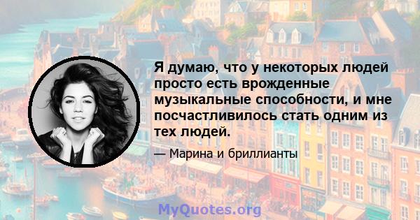 Я думаю, что у некоторых людей просто есть врожденные музыкальные способности, и мне посчастливилось стать одним из тех людей.