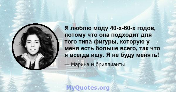 Я люблю моду 40-х-60-х годов, потому что она подходит для того типа фигуры, которую у меня есть больше всего, так что я всегда ищу. Я не буду менять!