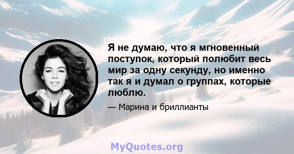 Я не думаю, что я мгновенный поступок, который полюбит весь мир за одну секунду, но именно так я и думал о группах, которые люблю.