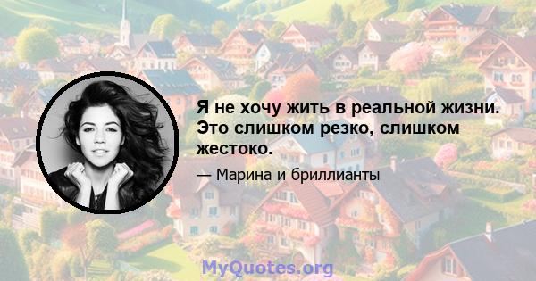 Я не хочу жить в реальной жизни. Это слишком резко, слишком жестоко.